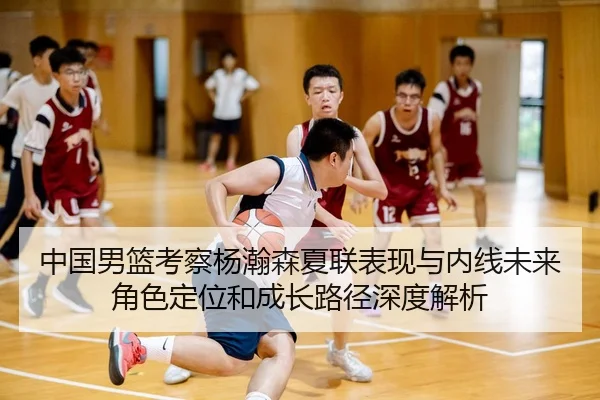 中国男篮考察杨瀚森夏联表现与内线未来角色定位和成长路径深度解析