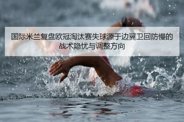 国际米兰复盘欧冠淘汰赛失球源于边翼卫回防慢的战术隐忧与调整方向