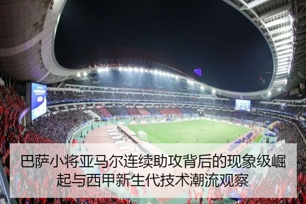 巴萨小将亚马尔连续助攻背后的现象级崛起与西甲新生代技术潮流观察