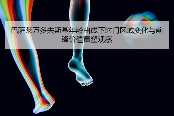 巴萨莱万多夫斯基年龄曲线下射门区域变化与前锋价值重塑观察