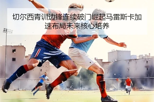 切尔西青训边锋连续破门崛起马雷斯卡加速布局未来核心培养